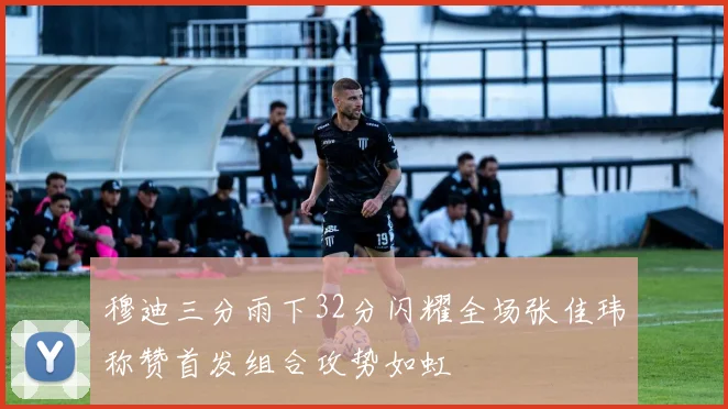 穆迪三分雨下32分闪耀全场张佳玮称赞首发组合攻势如虹