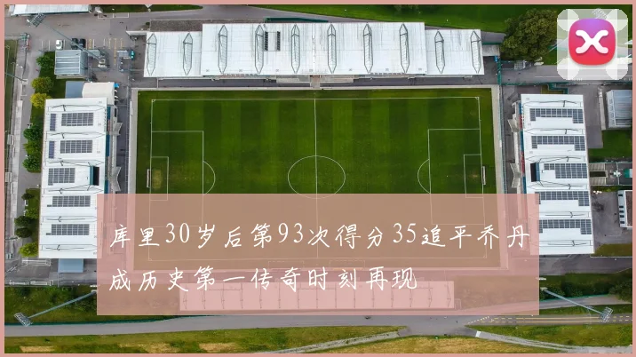 库里30岁后第93次得分35追平乔丹成历史第一传奇时刻再现