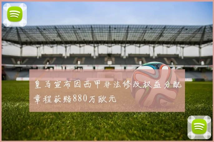 皇马宣布因西甲非法修改权益分配章程获赔880万欧元