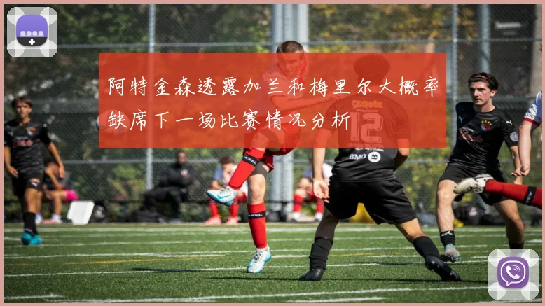 阿特金森透露加兰和梅里尔大概率缺席下一场比赛情况分析