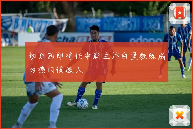切尔西即将任命新主帅白堡教练成为热门候选人
