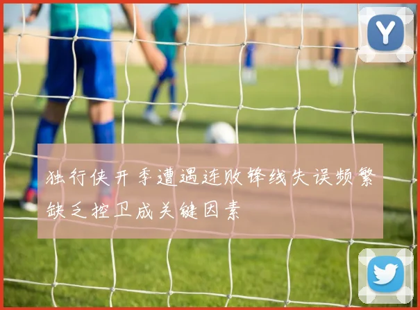 独行侠开季遭遇连败锋线失误频繁缺乏控卫成关键因素