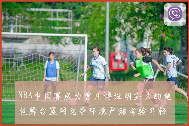 NBA中国赛成为曾凡博证明实力的绝佳舞台篮网竞争环境严酷考验年轻球员