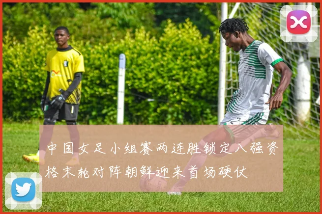 中国女足小组赛两连胜锁定八强资格末轮对阵朝鲜迎来首场硬仗