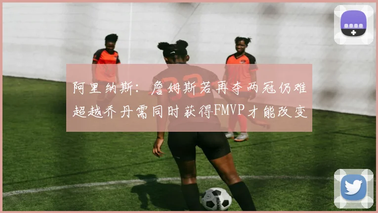阿里纳斯：詹姆斯若再夺两冠仍难超越乔丹需同时获得FMVP才能改变局面
