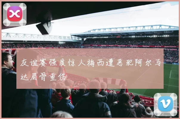 友谊赛强度惊人梅西遭恶犯阿尔马达眉骨重伤