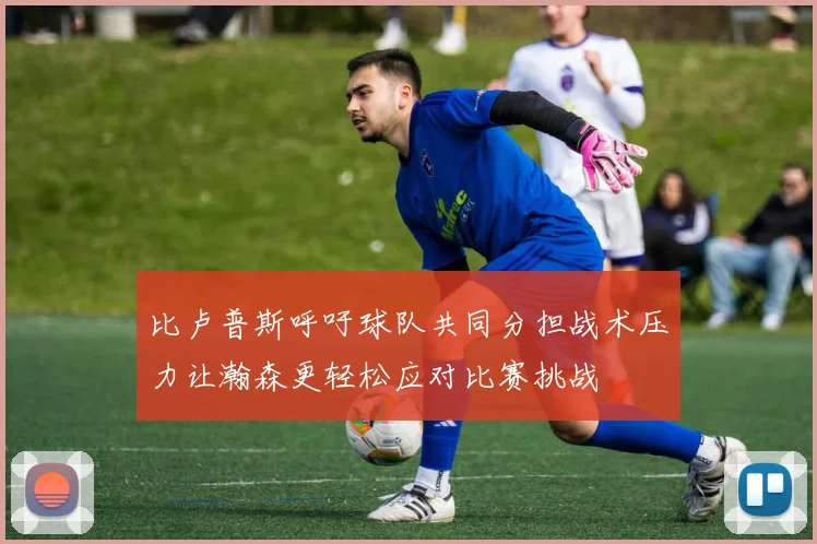比卢普斯呼吁球队共同分担战术压力让瀚森更轻松应对比赛挑战