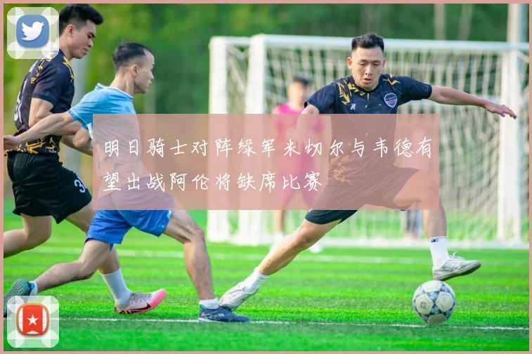 明日骑士对阵绿军米切尔与韦德有望出战阿伦将缺席比赛