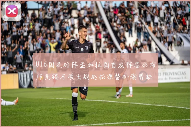 U16国足对阵孟加拉国首发阵容公布邝兆镭万项出战赵松源替补谢晋缺席