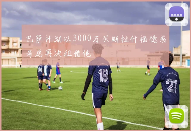 巴萨计划以3000万买断拉什福德或考虑再次租借他