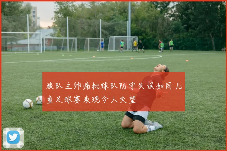狼队主帅痛批球队防守失误如同儿童足球赛表现令人失望
