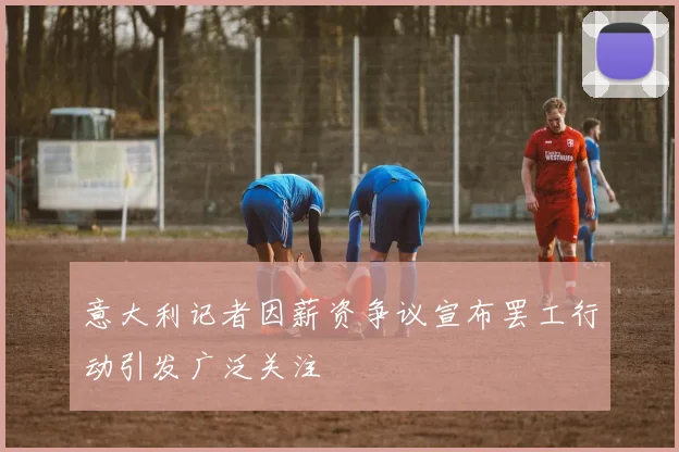 意大利记者因薪资争议宣布罢工行动引发广泛关注