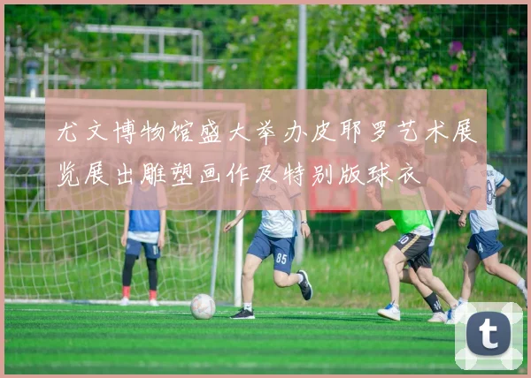 尤文博物馆盛大举办皮耶罗艺术展览展出雕塑画作及特别版球衣