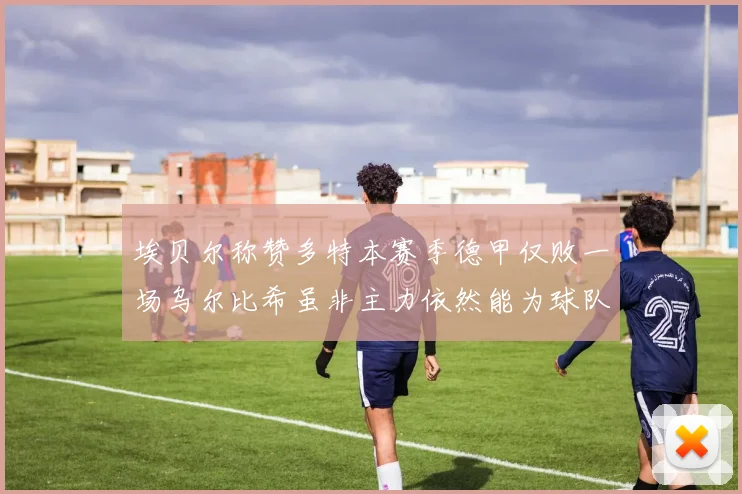 埃贝尔称赞多特本赛季德甲仅败一场乌尔比希虽非主力依然能为球队贡献力量