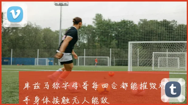 库兹马称字母哥每回合都能摧毁对手身体接触无人能敌