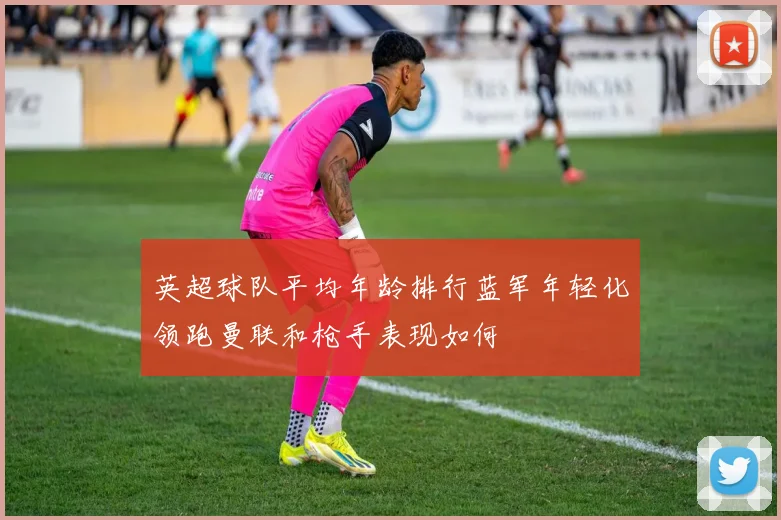 英超球队平均年龄排行蓝军年轻化领跑曼联和枪手表现如何