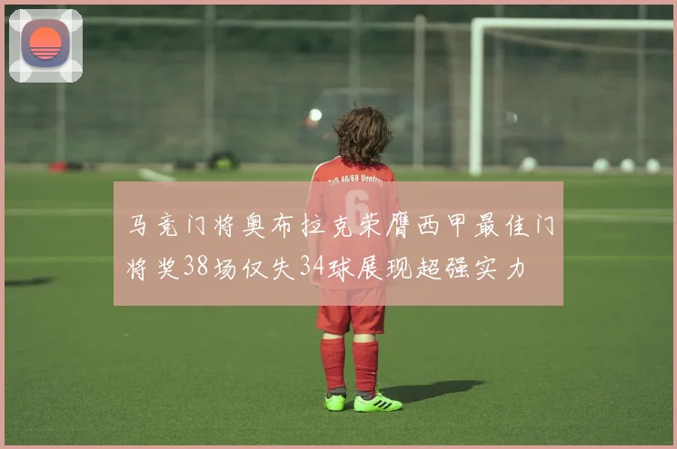 马竞门将奥布拉克荣膺西甲最佳门将奖38场仅失34球展现超强实力